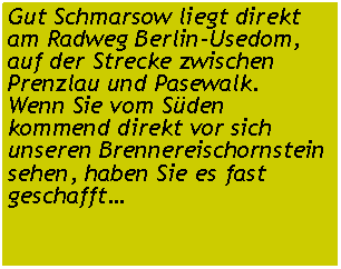 Textfeld: Gut Schmarsow liegt direkt am Radweg Berlin-Usedom, auf der Strecke zwischen Prenzlau und Pasewalk.Wenn Sie vom Sden kommend direkt vor sich unseren Brennereischornstein sehen, haben Sie es fast geschafft