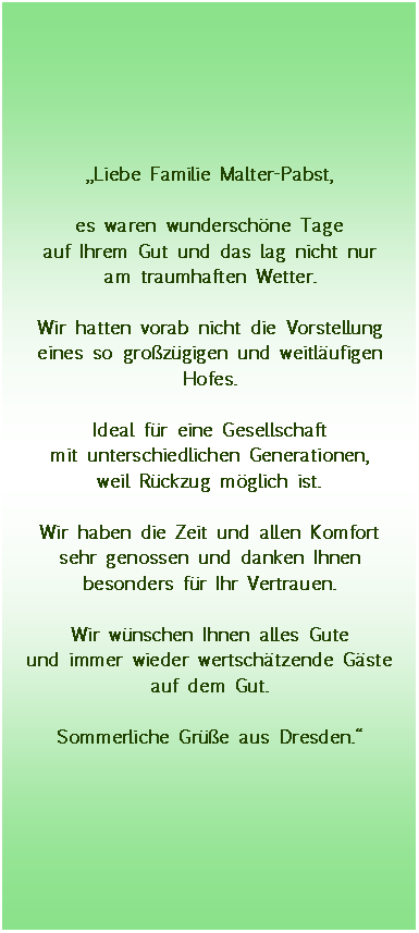 Textfeld: Liebe Familie Malter-Pabst,es waren wunderschne Tageauf Ihrem Gut und das lag nicht nuram traumhaften Wetter.Wir hatten vorab nicht die Vorstellung eines so grozgigen und weitlufigen Hofes.Ideal fr eine Gesellschaftmit unterschiedlichen Generationen,weil Rckzug mglich ist.Wir haben die Zeit und allen Komfortsehr genossen und danken Ihnen besonders fr Ihr Vertrauen.Wir wnschen Ihnen alles Guteund immer wieder wertschtzende Gste auf dem Gut.Sommerliche Gre aus Dresden.