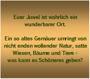 Textfeld: Euer Juwel ist wahrlich ein wunderbarer Ort.Ein so altes Gemuer umringt von nicht enden wollender Natur, satte Wiesen, Bume und Tiere -was kann es Schneres geben?